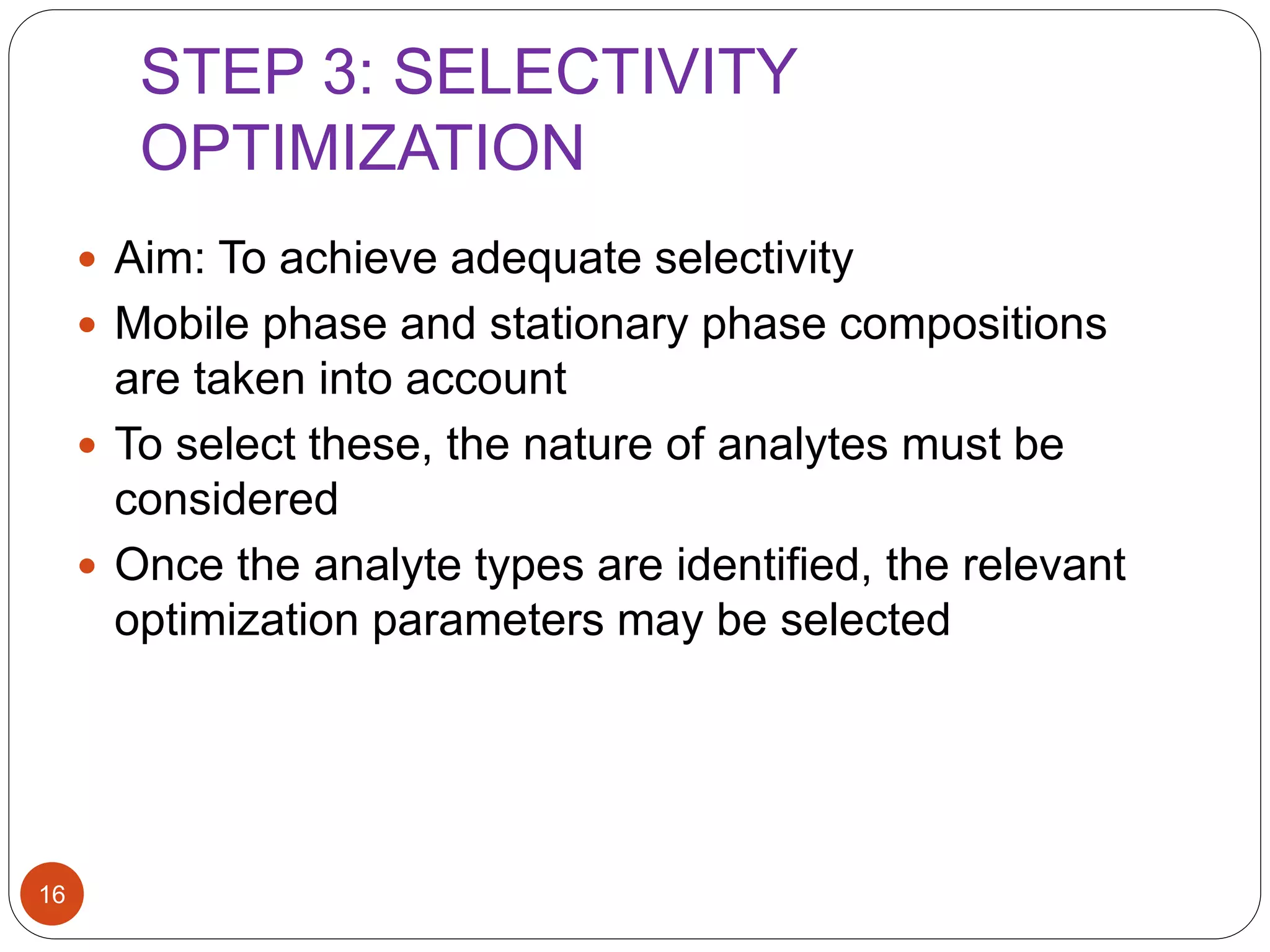 STEP 3: SELECTIVITY
OPTIMIZATION
16
 Aim: To achieve adequate selectivity
 Mobile phase and stationary phase compositions
are taken into account
 To select these, the nature of analytes must be
considered
 Once the analyte types are identified, the relevant
optimization parameters may be selected
 