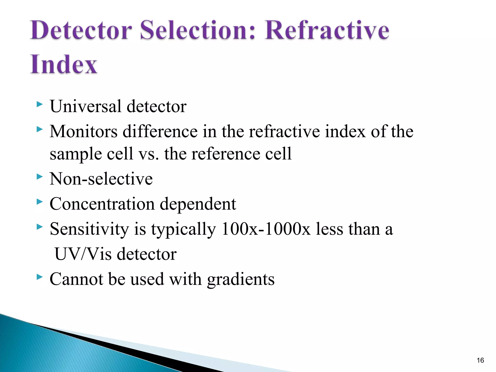  Universal detector
 Monitors difference in the refractive index of the
sample cell vs. the reference cell
 Non-selective
 Concentration dependent
 Sensitivity is typically 100x-1000x less than a
UV/Vis detector
 Cannot be used with gradients
16
 