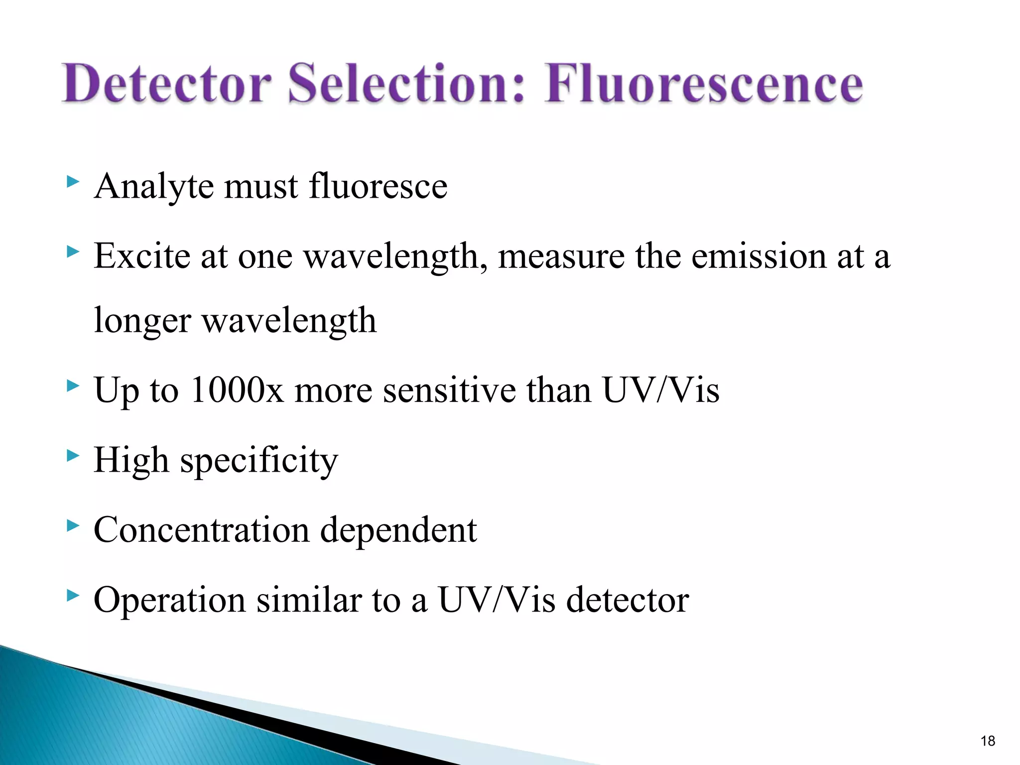  Analyte must fluoresce
 Excite at one wavelength, measure the emission at a
longer wavelength
 Up to 1000x more sensitive than UV/Vis
 High specificity
 Concentration dependent
 Operation similar to a UV/Vis detector
18
 
