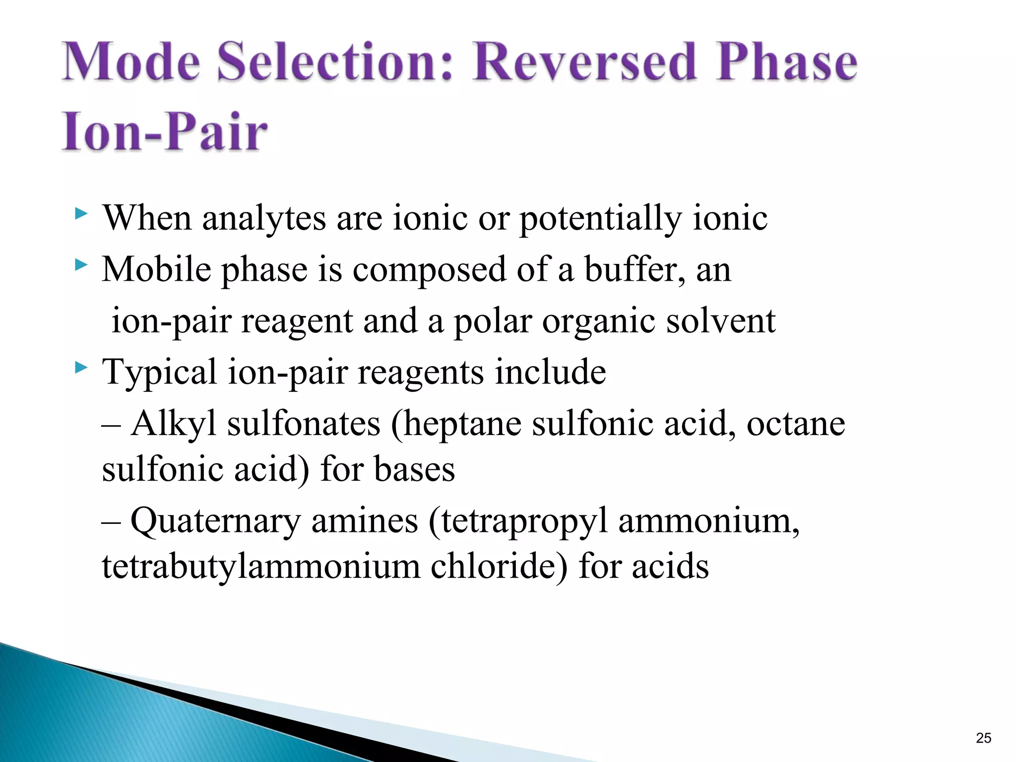 When analytes are ionic or potentially ionic
 Mobile phase is composed of a buffer, an
ion-pair reagent and a polar organic solvent
 Typical ion-pair reagents include
– Alkyl sulfonates (heptane sulfonic acid, octane
sulfonic acid) for bases
– Quaternary amines (tetrapropyl ammonium,
tetrabutylammonium chloride) for acids
25
 
