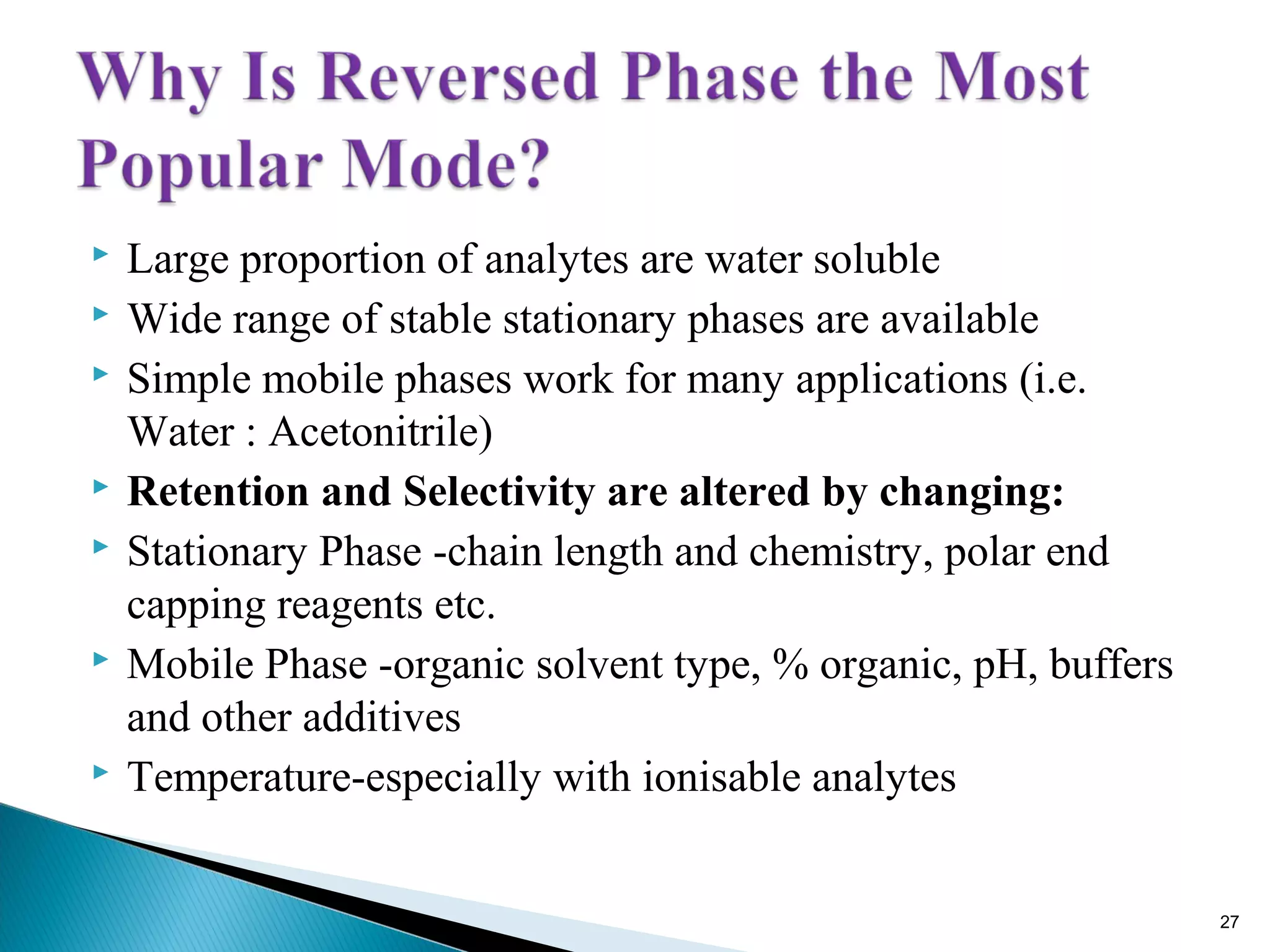 Large proportion of analytes are water soluble
 Wide range of stable stationary phases are available
 Simple mobile phases work for many applications (i.e.
Water : Acetonitrile)
 Retention and Selectivity are altered by changing:
 Stationary Phase -chain length and chemistry, polar end
capping reagents etc.
 Mobile Phase -organic solvent type, % organic, pH, buffers
and other additives
 Temperature-especially with ionisable analytes
27
 