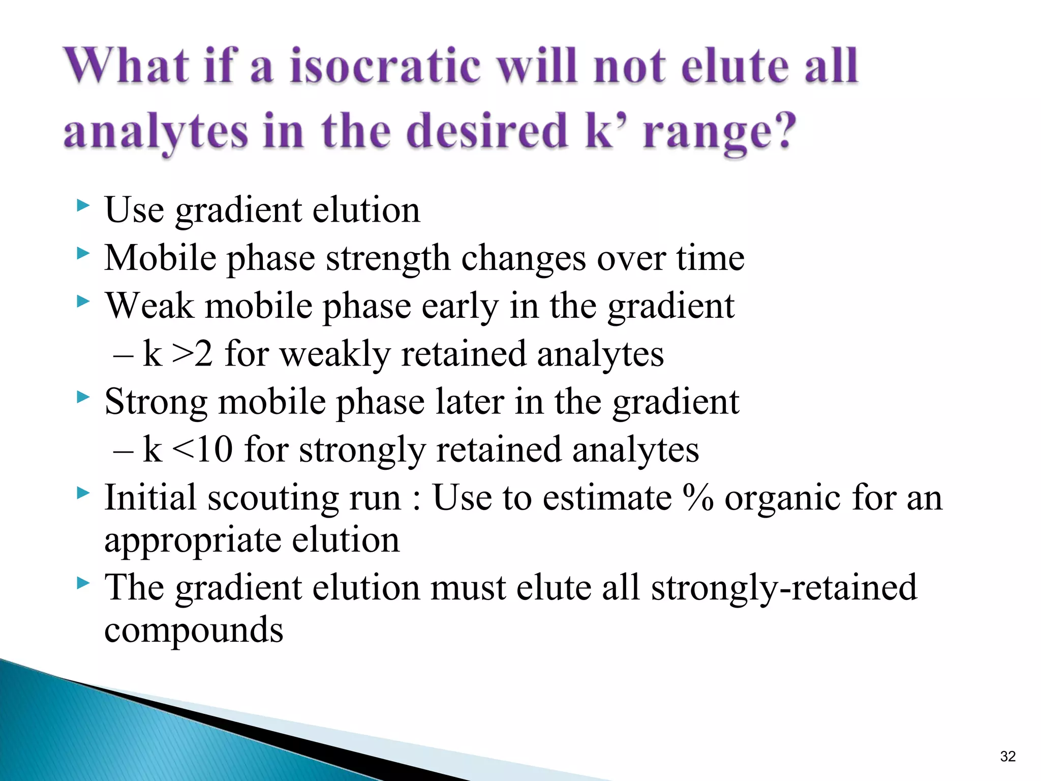  Use gradient elution
 Mobile phase strength changes over time
 Weak mobile phase early in the gradient
– k >2 for weakly retained analytes
 Strong mobile phase later in the gradient
– k <10 for strongly retained analytes
 Initial scouting run : Use to estimate % organic for an
appropriate elution
 The gradient elution must elute all strongly-retained
compounds
32
 