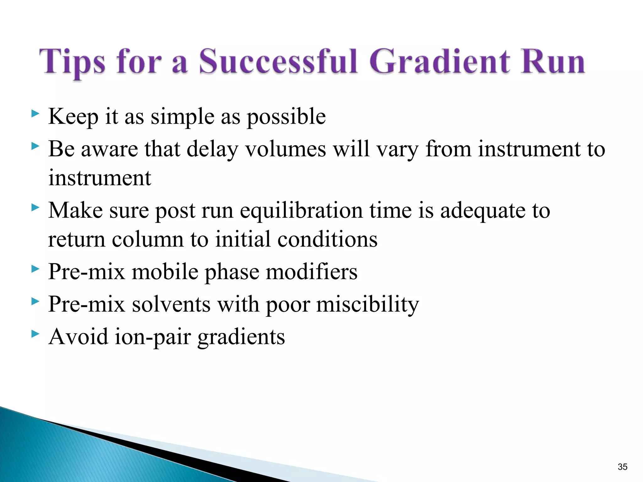  Keep it as simple as possible
 Be aware that delay volumes will vary from instrument to
instrument
 Make sure post run equilibration time is adequate to
return column to initial conditions
 Pre-mix mobile phase modifiers
 Pre-mix solvents with poor miscibility
 Avoid ion-pair gradients
35
 