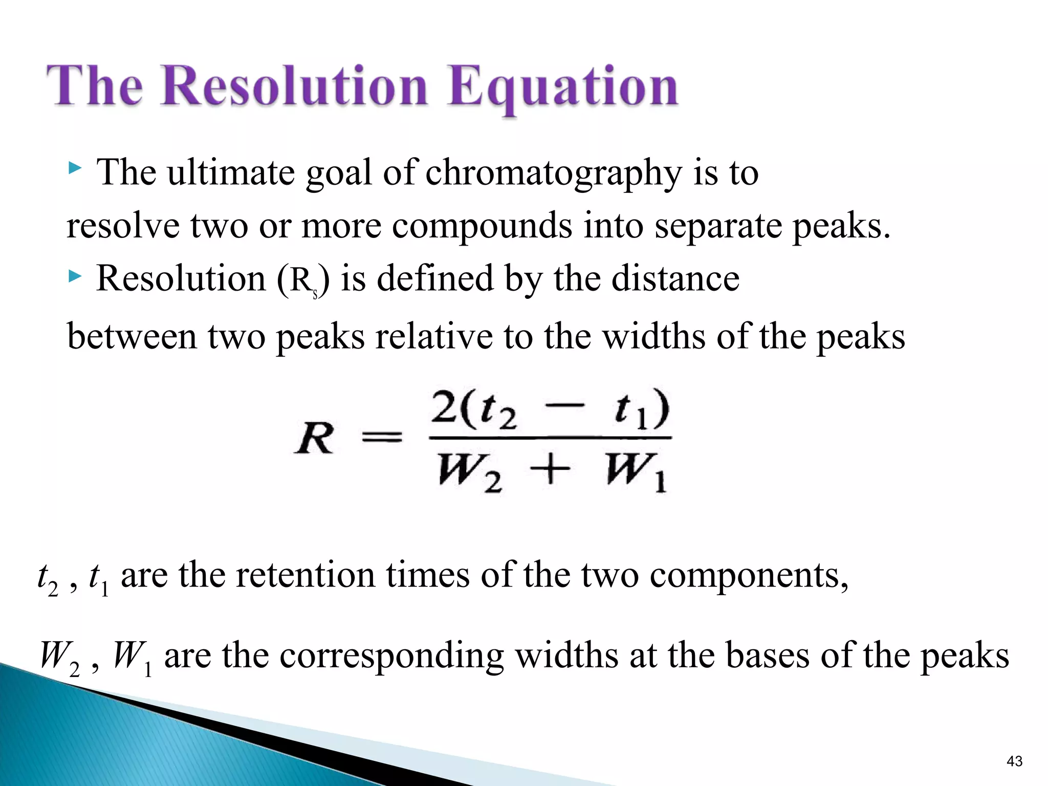  The ultimate goal of chromatography is to
resolve two or more compounds into separate peaks.
 Resolution (Rs) is defined by the distance
between two peaks relative to the widths of the peaks
t2 , t1 are the retention times of the two components,
W2 , W1 are the corresponding widths at the bases of the peaks
43
 