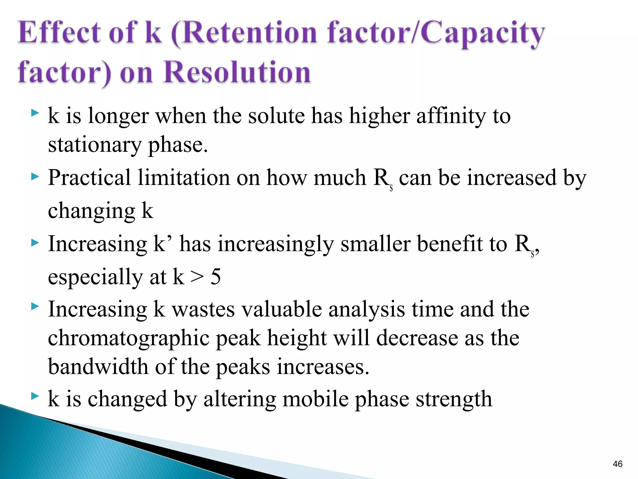 k is longer when the solute has higher affinity to
stationary phase.
 Practical limitation on how much Rs can be increased by
changing k
 Increasing k’ has increasingly smaller benefit to Rs,
especially at k > 5
 Increasing k wastes valuable analysis time and the
chromatographic peak height will decrease as the
bandwidth of the peaks increases.
 k is changed by altering mobile phase strength
46
 