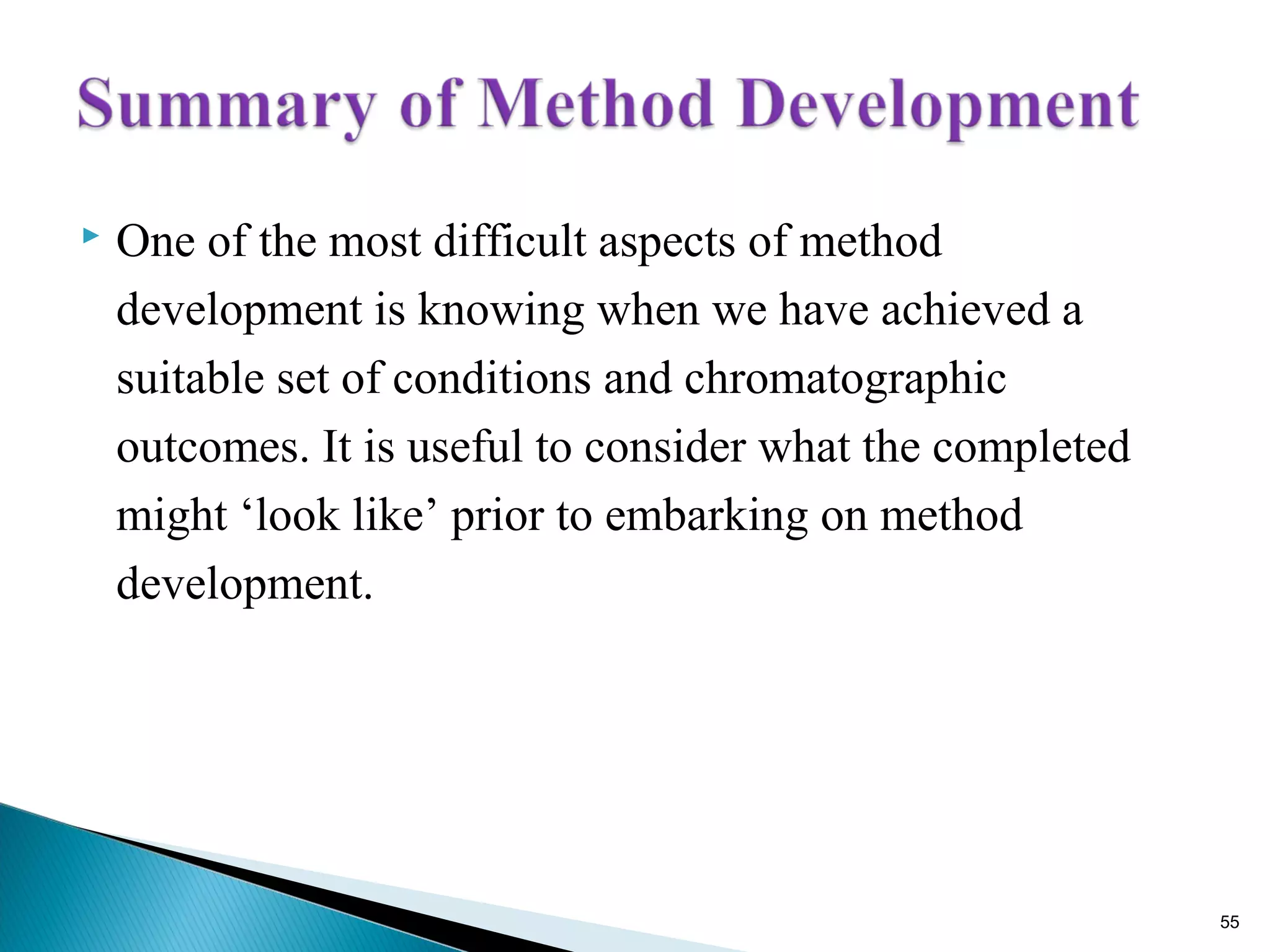  One of the most difficult aspects of method
development is knowing when we have achieved a
suitable set of conditions and chromatographic
outcomes. It is useful to consider what the completed
might ‘look like’ prior to embarking on method
development.
55
 