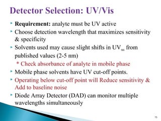  Requirement: analyte must be UV active
 Choose detection wavelength that maximizes sensitivity
& specificity
 Solvents used may cause slight shifts in UVmax from
published values (2-5 nm)
* Check absorbance of analyte in mobile phase
 Mobile phase solvents have UV cut-off points.
 Operating below cut-off point will Reduce sensitivity &
Add to baseline noise
 Diode Array Detector (DAD) can monitor multiple
wavelengths simultaneously
13
 