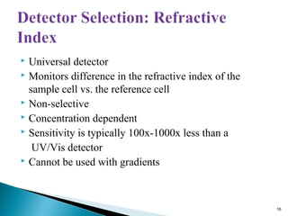  Universal detector
 Monitors difference in the refractive index of the
sample cell vs. the reference cell
 Non-selective
 Concentration dependent
 Sensitivity is typically 100x-1000x less than a
UV/Vis detector
 Cannot be used with gradients
16
 