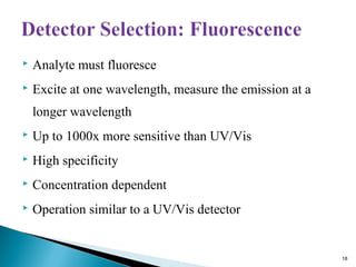  Analyte must fluoresce
 Excite at one wavelength, measure the emission at a
longer wavelength
 Up to 1000x more sensitive than UV/Vis
 High specificity
 Concentration dependent
 Operation similar to a UV/Vis detector
18
 