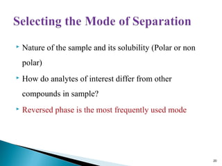  Nature of the sample and its solubility (Polar or non
polar)
 How do analytes of interest differ from other
compounds in sample?
 Reversed phase is the most frequently used mode
20
 