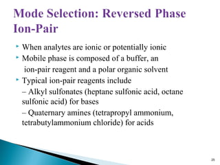  When analytes are ionic or potentially ionic
 Mobile phase is composed of a buffer, an
ion-pair reagent and a polar organic solvent
 Typical ion-pair reagents include
– Alkyl sulfonates (heptane sulfonic acid, octane
sulfonic acid) for bases
– Quaternary amines (tetrapropyl ammonium,
tetrabutylammonium chloride) for acids
25
 