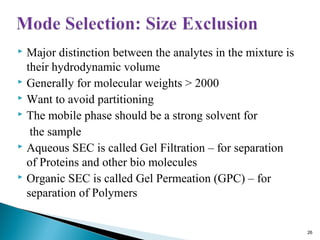  Major distinction between the analytes in the mixture is
their hydrodynamic volume
 Generally for molecular weights > 2000
 Want to avoid partitioning
 The mobile phase should be a strong solvent for
the sample
 Aqueous SEC is called Gel Filtration – for separation
of Proteins and other bio molecules
 Organic SEC is called Gel Permeation (GPC) – for
separation of Polymers
26
 
