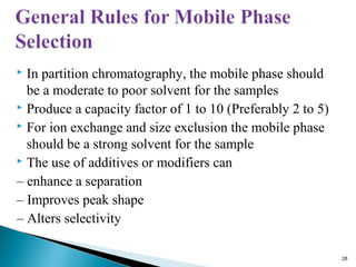  In partition chromatography, the mobile phase should
be a moderate to poor solvent for the samples
 Produce a capacity factor of 1 to 10 (Preferably 2 to 5)
 For ion exchange and size exclusion the mobile phase
should be a strong solvent for the sample
 The use of additives or modifiers can
– enhance a separation
– Improves peak shape
– Alters selectivity
28
 