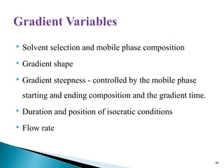  Solvent selection and mobile phase composition
 Gradient shape
 Gradient steepness - controlled by the mobile phase
starting and ending composition and the gradient time.
 Duration and position of isocratic conditions
 Flow rate
34
 