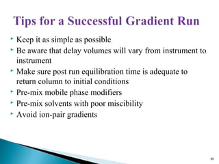  Keep it as simple as possible
 Be aware that delay volumes will vary from instrument to
instrument
 Make sure post run equilibration time is adequate to
return column to initial conditions
 Pre-mix mobile phase modifiers
 Pre-mix solvents with poor miscibility
 Avoid ion-pair gradients
35
 