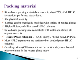  Silica based packing materials are used in about 75% of all HPLC
separations performed today due to
 the physical stability
 Surface can be chemically modified with variety of bonded phases
 High efficiency of silica based HPLC columns
 Silica based packings are compatible with water and almost all
organic solvents
 Reverse Phase columns: C18, C8, Phenyl, Phenyl-hexyl, PFP etc.
 Most HPLC separations are performed on bonded phase HPLC
columns
 Octadecyl silica (C18) columns are the most widely used bonded
phase columns in the reverse phase mode.
37
 