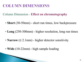 Column Dimension - Effect on chromatography
• Short (30-50mm) - short run times, low backpressure
• Long (250-300mm) - higher resolution, long run times
• Narrow (≤ 2.1mm) - higher detector sensitivity
• Wide (10-22mm) - high sample loading
38
 