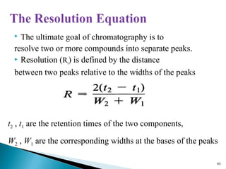  The ultimate goal of chromatography is to
resolve two or more compounds into separate peaks.
 Resolution (Rs) is defined by the distance
between two peaks relative to the widths of the peaks
t2 , t1 are the retention times of the two components,
W2 , W1 are the corresponding widths at the bases of the peaks
43
 