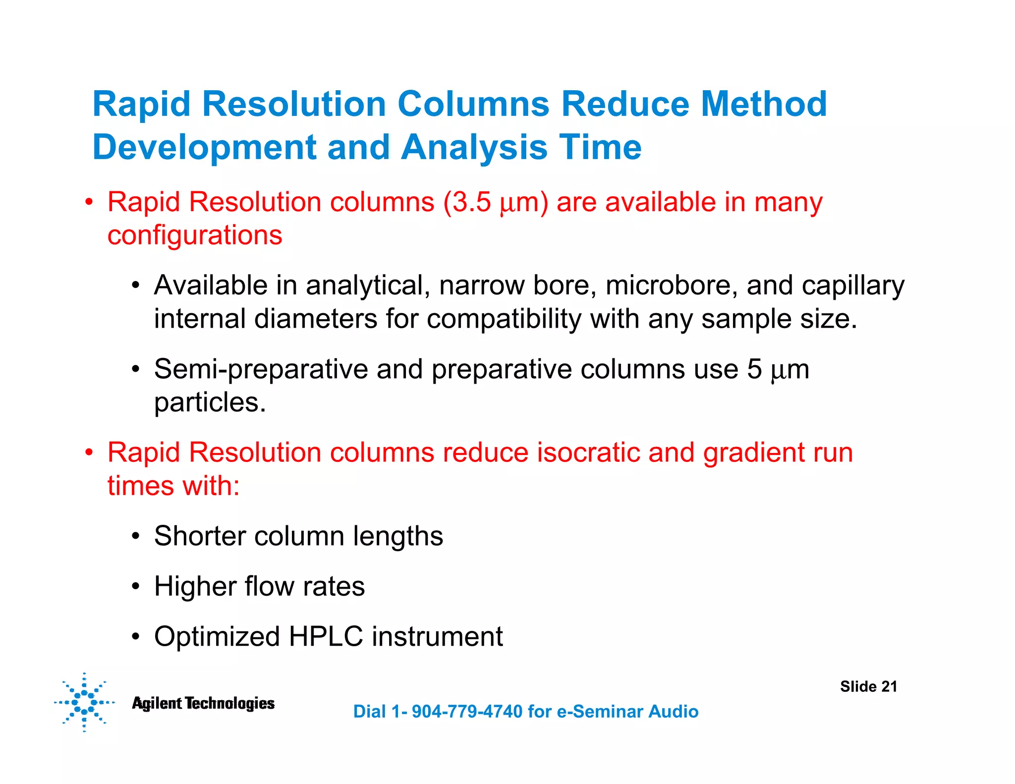 Slide 21
Dial 1- 904-779-4740 for e-Seminar Audio
Rapid Resolution Columns Reduce Method
Development and Analysis Time
• Rapid Resolution columns (3.5 µm) are available in many
configurations
• Available in analytical, narrow bore, microbore, and capillary
internal diameters for compatibility with any sample size.
• Semi-preparative and preparative columns use 5 µm
particles.
• Rapid Resolution columns reduce isocratic and gradient run
times with:
• Shorter column lengths
• Higher flow rates
• Optimized HPLC instrument
 