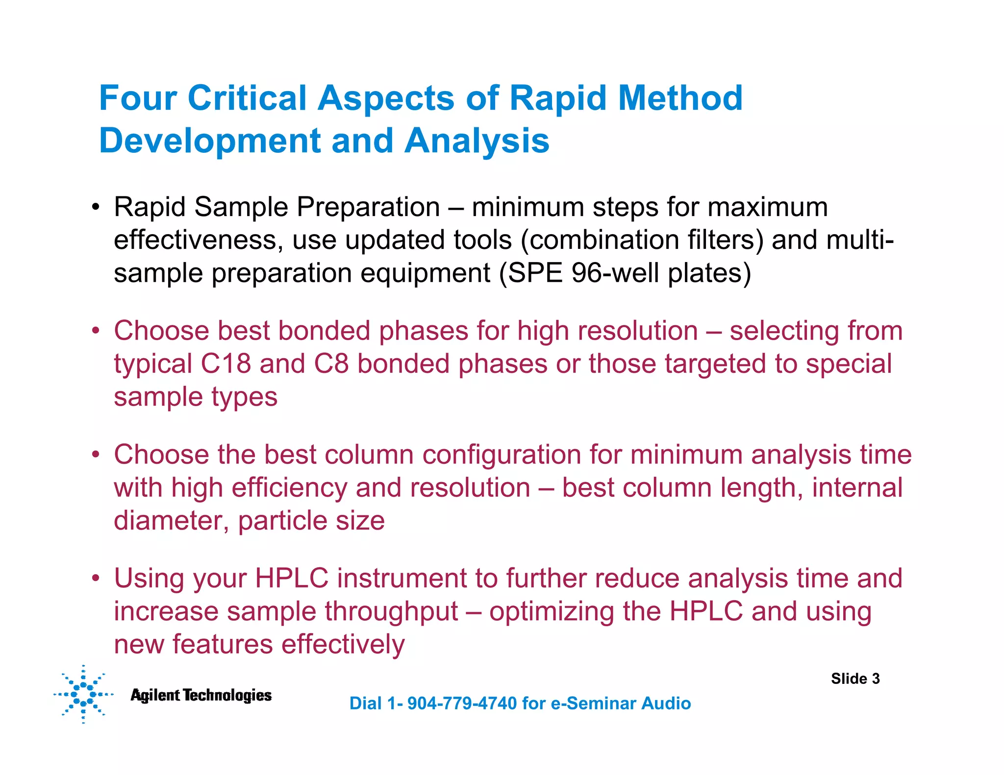 Slide 3
Dial 1- 904-779-4740 for e-Seminar Audio
Four Critical Aspects of Rapid Method
Development and Analysis
• Rapid Sample Preparation – minimum steps for maximum
effectiveness, use updated tools (combination filters) and multi-
sample preparation equipment (SPE 96-well plates)
• Choose best bonded phases for high resolution – selecting from
typical C18 and C8 bonded phases or those targeted to special
sample types
• Choose the best column configuration for minimum analysis time
with high efficiency and resolution – best column length, internal
diameter, particle size
• Using your HPLC instrument to further reduce analysis time and
increase sample throughput – optimizing the HPLC and using
new features effectively
 