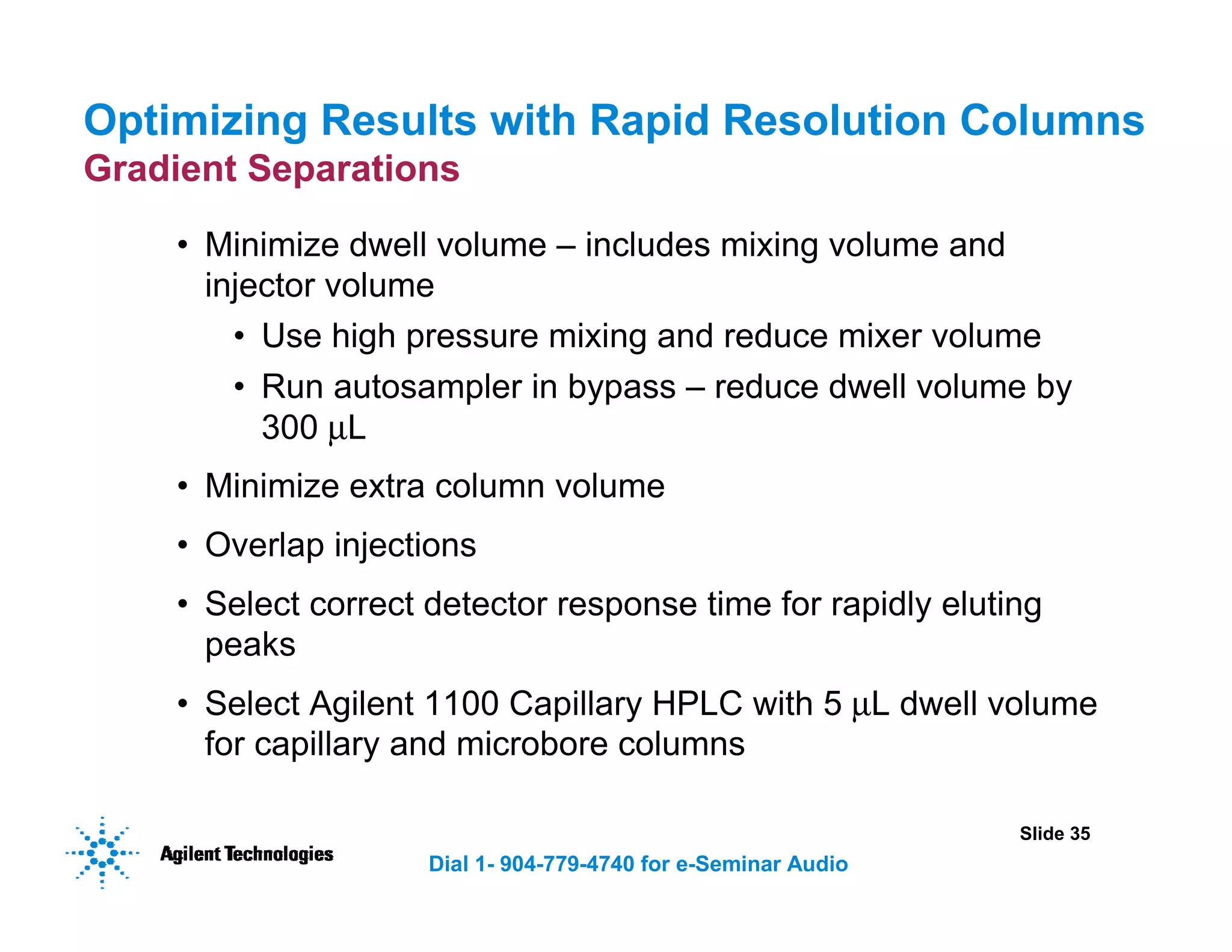 Slide 35
Dial 1- 904-779-4740 for e-Seminar Audio
Optimizing Results with Rapid Resolution Columns
Gradient Separations
• Minimize dwell volume – includes mixing volume and
injector volume
• Use high pressure mixing and reduce mixer volume
• Run autosampler in bypass – reduce dwell volume by
300 µL
• Minimize extra column volume
• Overlap injections
• Select correct detector response time for rapidly eluting
peaks
• Select Agilent 1100 Capillary HPLC with 5 µL dwell volume
for capillary and microbore columns
 