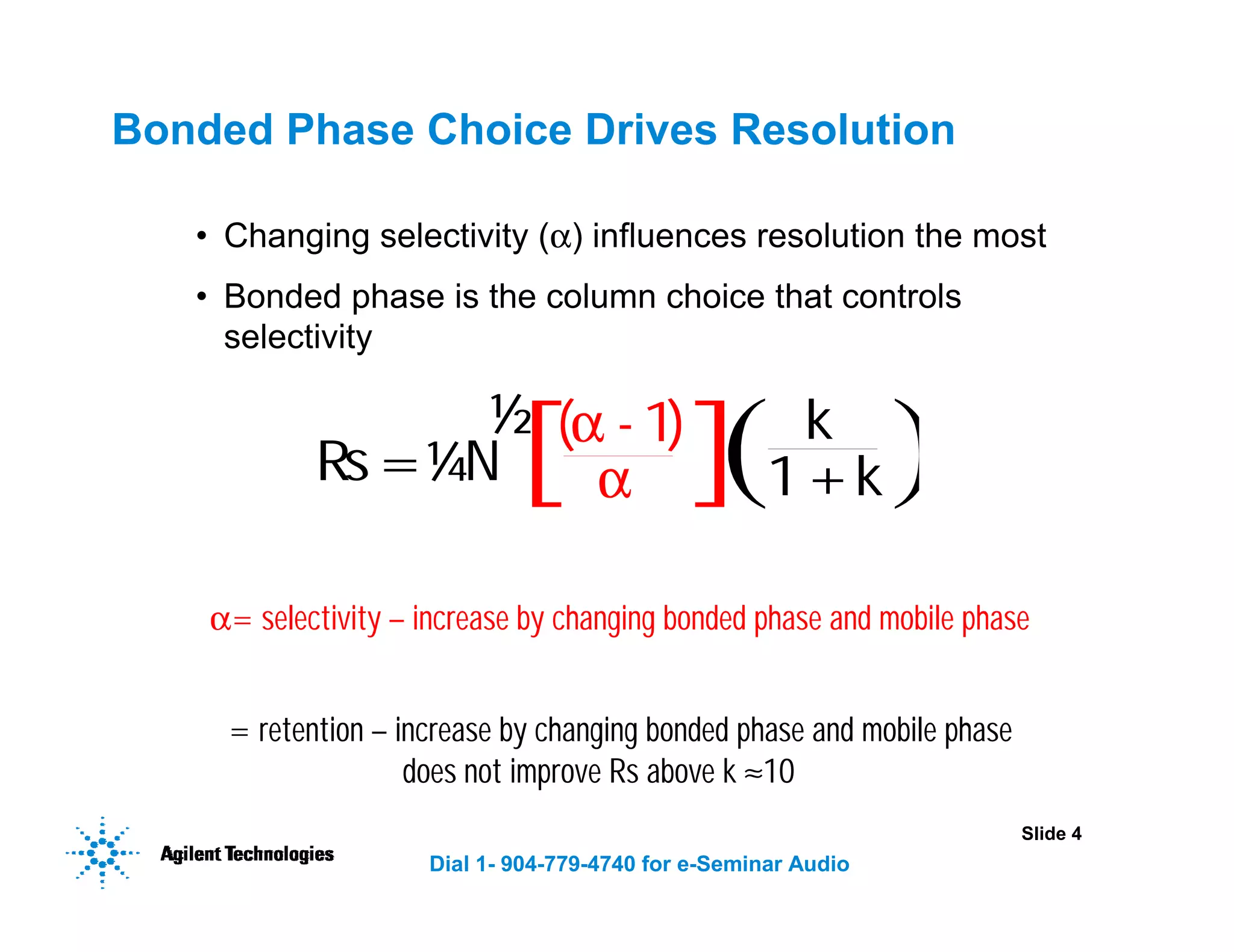 Slide 4
Dial 1- 904-779-4740 for e-Seminar Audio
Bonded Phase Choice Drives Resolution
• Changing selectivity (α) influences resolution the most
• Bonded phase is the column choice that controls
selectivity
N= plates – increase by using longer column or reducing particle size
α= selectivity – increase by changing bonded phase and mobile phase
k= retention – increase by changing bonded phase and mobile phase
does not improve Rs above k ≈10
Rs= N
( - 1)
α k
α 1+k
¼
½
 