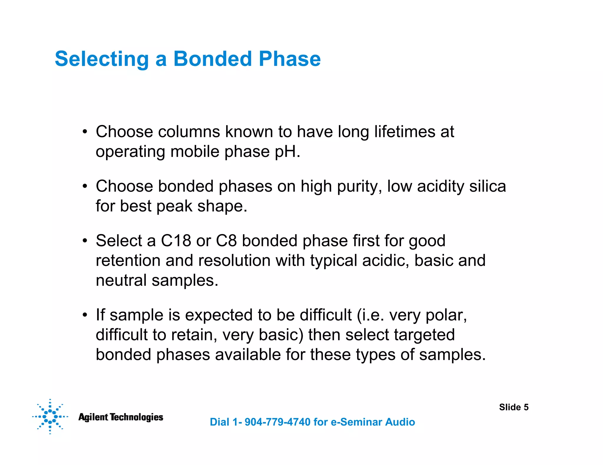 Slide 5
Dial 1- 904-779-4740 for e-Seminar Audio
Selecting a Bonded Phase
• Choose columns known to have long lifetimes at
operating mobile phase pH.
• Choose bonded phases on high purity, low acidity silica
for best peak shape.
• Select a C18 or C8 bonded phase first for good
retention and resolution with typical acidic, basic and
neutral samples.
• If sample is expected to be difficult (i.e. very polar,
difficult to retain, very basic) then select targeted
bonded phases available for these types of samples.
 