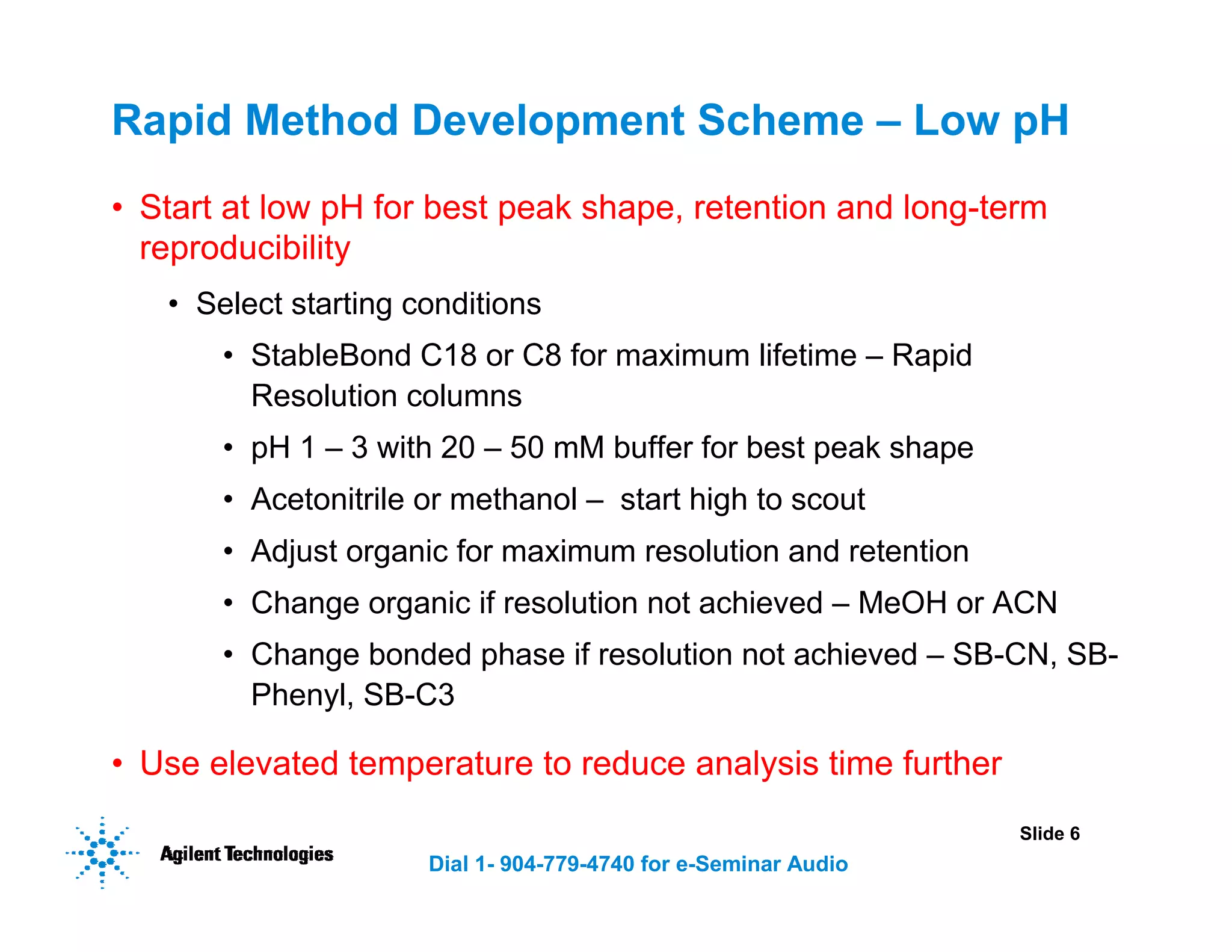 Slide 6
Dial 1- 904-779-4740 for e-Seminar Audio
Rapid Method Development Scheme – Low pH
• Start at low pH for best peak shape, retention and long-term
reproducibility
• Select starting conditions
• StableBond C18 or C8 for maximum lifetime – Rapid
Resolution columns
• pH 1 – 3 with 20 – 50 mM buffer for best peak shape
• Acetonitrile or methanol – start high to scout
• Adjust organic for maximum resolution and retention
• Change organic if resolution not achieved – MeOH or ACN
• Change bonded phase if resolution not achieved – SB-CN, SB-
Phenyl, SB-C3
• Use elevated temperature to reduce analysis time further
 