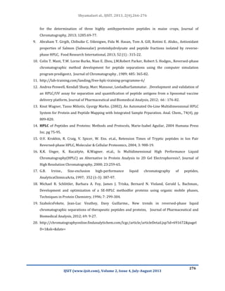 Shyamalaet al., IJSIT, 2013, 2(4),266-276
IJSIT (www.ijsit.com), Volume 2, Issue 4, July-August 2013
276
for the determination of three highly antihypertensive peptides in maize crops, Journal of
Chromatography, 2013; 1285:69-77.
9. Abraham T. Girgih, Chibuike C. Udenigwe, Fida M. Hasan, Tom A. Gill, Rotimi E. Aluko., Antioxidant
properties of Salmon (Salmosalar) proteinhydrolysate and peptide fractions isolated by reverse-
phase HPLC, Food Research International, 2013; 52 (1) : 315-22.
10. Colin T. Mant, T.W. Lorne Burke, Nian E. Zhou, J.M.Robert Parker, Robert S. Hodges., Reversed-phase
chromatographic method development for peptide separations using the computer simulation
program predigest.t, Journal of Chromatography , 1989; 485: 365-82.
11. http://lab-training.com/landing/free-hplc-training-programme-6/
12. Andrea Penwell, Kendall Sharp, Marc Mansour, LeeladharSammatur. ,Development and validation of
an HPLC/UV assay for separation and quantification of peptide antigens from a liposomal vaccine
delivery platform, Journal of Pharmaceutical and Biomedical Analysis, 2012; 66 : 176-82.
13. Knut Wagner, Tasso Miliotis, Gyorgy Marko. (2002), An Automated On-Line Multidimensional HPLC
System for Protein and Peptide Mapping with Integrated Sample Prparation. Anal. Chem., 74(4), pp
809-820.
14. HPLC of Peptides and Proteins: Methods and Protocols, Marie-Isabel Aguilar, 2004 Humana Press
Inc. pg 75-95.
15. O.V. Krokhin, R. Craig, V. Spicer, W. Ens. et.al., Retension Times of Tryptic peptides in Ion Pair
Reversed-phase HPLC, Molecular & Cellular Proteomics, 2004; 3: 908-19.
16. K.K. Unger, K. Racaityte, K.Wagner. et.al., Is Multidimensional High Performance Liquid
Chromatography(HPLC) an Alternative in Protein Analysis to 2D Gel Electrophoresis?, Journal of
High Resolution Chromatography, 2000; 23:259-65.
17. G.B. Irvine., Size-exclusion high-performance liquid chromatography of peptides,
AnalyticaChimicaActa, 1997; 352 (1-3): 387-97.
18. Michael R. Schlittler, Barbara A. Foy, James J. Triska, Bernard N. Violand, Gerald L. Bachman.,
Development and optimization of a SE-HPLC methodfor proteins using organic mobile phases,
Techniques in Protein Chemistry, 1996; 7: 299-304.
19. SzabolcsFekete, Jean-Luc Veuthey, Davy Guillarme., New trends in reversed-phase liquid
chromatographic separations of therapeutic peptides and proteins, Journal of Pharmaceutical and
Biomedical Analysis, 2012; 69: 9-27.
20. http://chromatographyonline.findanalytichem.com/lcgc/article/articleDetail.jsp?id=691672&pageI
D=1&sk=&date=
 