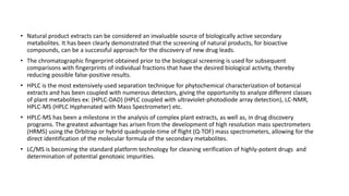 • Natural product extracts can be considered an invaluable source of biologically active secondary
metabolites. It has been clearly demonstrated that the screening of natural products, for bioactive
compounds, can be a successful approach for the discovery of new drug leads.
• The chromatographic fingerprint obtained prior to the biological screening is used for subsequent
comparisons with fingerprints of individual fractions that have the desired biological activity, thereby
reducing possible false-positive results.
• HPLC is the most extensively used separation technique for phytochemical characterization of botanical
extracts and has been coupled with numerous detectors, giving the opportunity to analyze different classes
of plant metabolites ex: (HPLC-DAD) (HPLC coupled with ultraviolet-photodiode array detection), LC-NMR,
HPLC-MS (HPLC Hyphenated with Mass Spectrometer) etc.
• HPLC-MS has been a milestone in the analysis of complex plant extracts, as well as, in drug discovery
programs. The greatest advantage has arisen from the development of high resolution mass spectrometers
(HRMS) using the Orbitrap or hybrid quadrupole-time of flight (Q-TOF) mass spectrometers, allowing for the
direct identification of the molecular formula of the secondary metabolites.
• LC/MS is becoming the standard platform technology for cleaning verification of highly-potent drugs and
determination of potential genotoxic impurities.
 