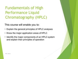 Fundamentals of High
Performance Liquid
Chromatography (HPLC)
HPLC Basics
This course will enable you to:
• Explain the general principles of HPLC analyses
• Know the major application areas of HPLC
• Identify the major components of an HPLC system
and explain their principles of operation
 