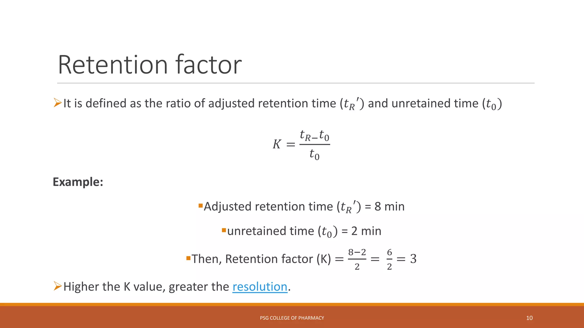 Retention factor
It is defined as the ratio of adjusted retention time (𝑡 𝑅′) and unretained time (𝑡0)
𝐾 =
𝑡 𝑅− 𝑡0
𝑡0
Example:
Adjusted retention time (𝑡 𝑅′) = 8 min
unretained time (𝑡0) = 2 min
Then, Retention factor (K) =
8−2
2
=
6
2
= 3
Higher the K value, greater the resolution.
PSG COLLEGE OF PHARMACY 10
 