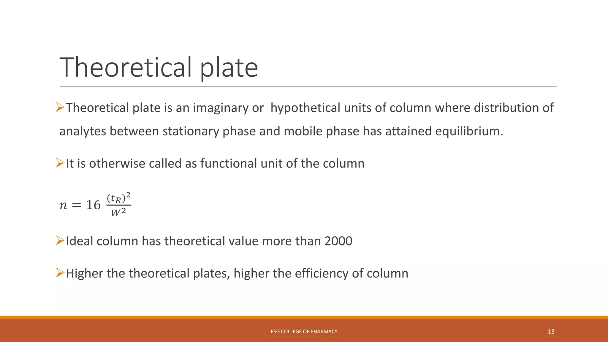 Theoretical plate
Theoretical plate is an imaginary or hypothetical units of column where distribution of
analytes between stationary phase and mobile phase has attained equilibrium.
It is otherwise called as functional unit of the column
𝑛 = 16
(𝑡 𝑅)2
𝑊2
Ideal column has theoretical value more than 2000
Higher the theoretical plates, higher the efficiency of column
PSG COLLEGE OF PHARMACY 13
 