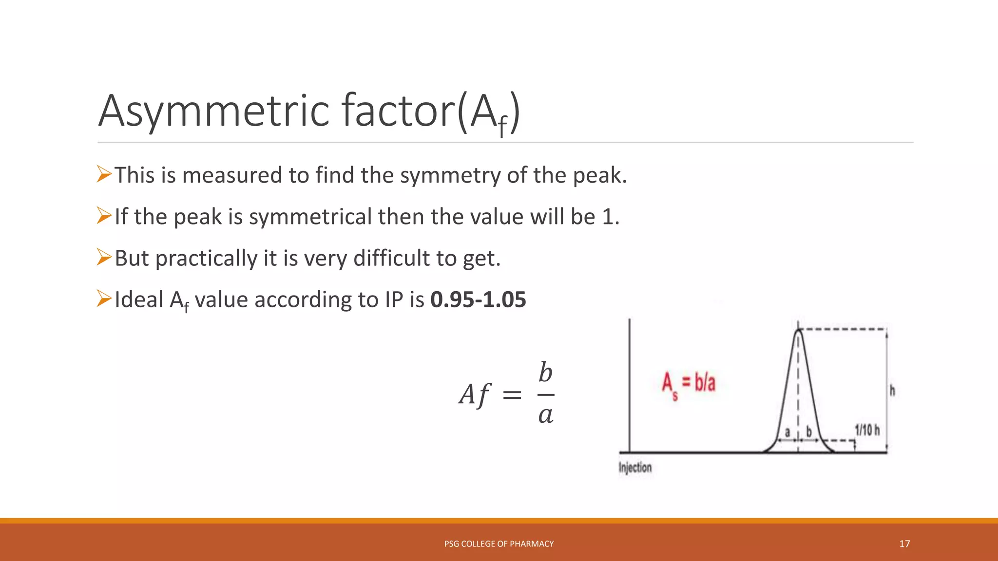 Asymmetric factor(Af)
This is measured to find the symmetry of the peak.
If the peak is symmetrical then the value will be 1.
But practically it is very difficult to get.
Ideal Af value according to IP is 0.95-1.05
𝐴𝑓 =
𝑏
𝑎
PSG COLLEGE OF PHARMACY 17
 