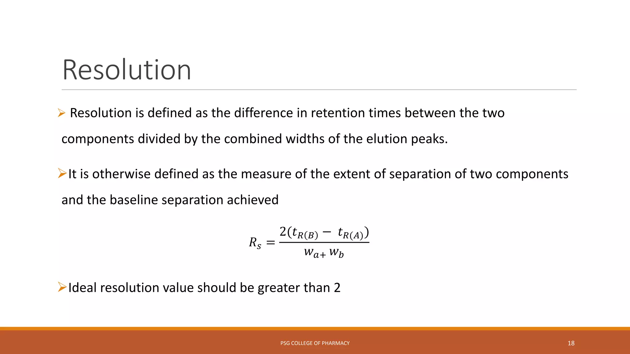 Resolution
 Resolution is defined as the difference in retention times between the two
components divided by the combined widths of the elution peaks.
It is otherwise defined as the measure of the extent of separation of two components
and the baseline separation achieved
𝑅 𝑠 =
2(𝑡 𝑅 𝐵 − 𝑡 𝑅(𝐴))
𝑤 𝑎+ 𝑤 𝑏
Ideal resolution value should be greater than 2
PSG COLLEGE OF PHARMACY 18
 