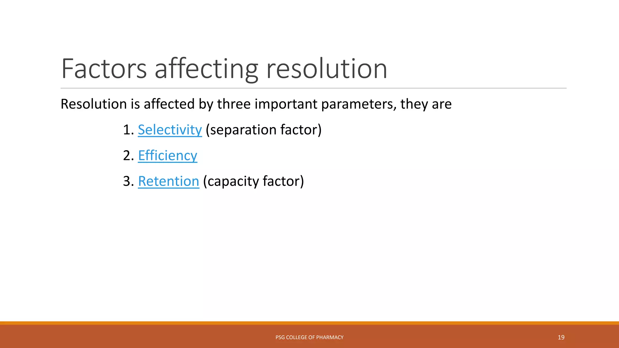 Factors affecting resolution
Resolution is affected by three important parameters, they are
1. Selectivity (separation factor)
2. Efficiency
3. Retention (capacity factor)
PSG COLLEGE OF PHARMACY 19
 
