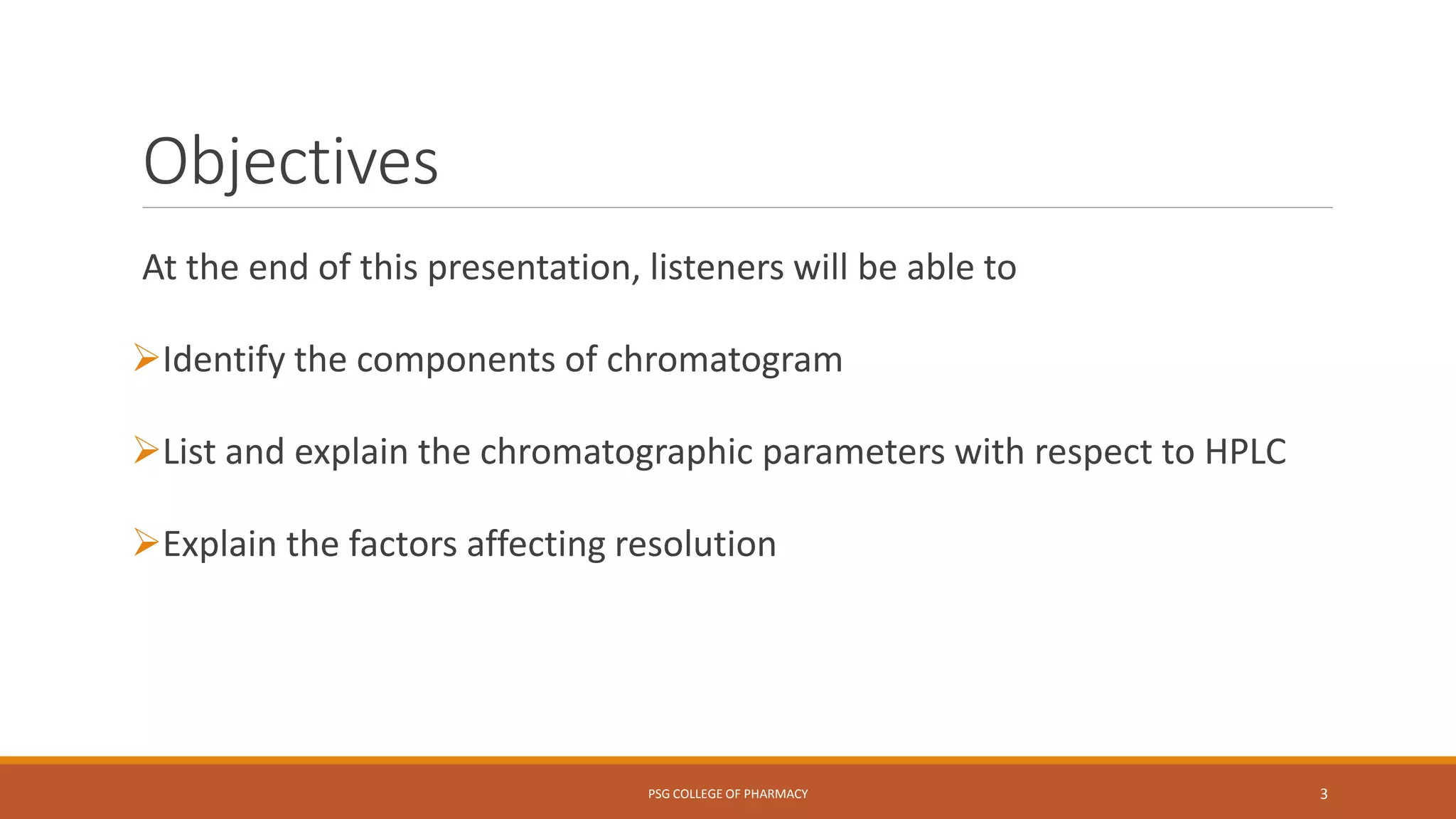 Objectives
At the end of this presentation, listeners will be able to
Identify the components of chromatogram
List and explain the chromatographic parameters with respect to HPLC
Explain the factors affecting resolution
PSG COLLEGE OF PHARMACY 3
 