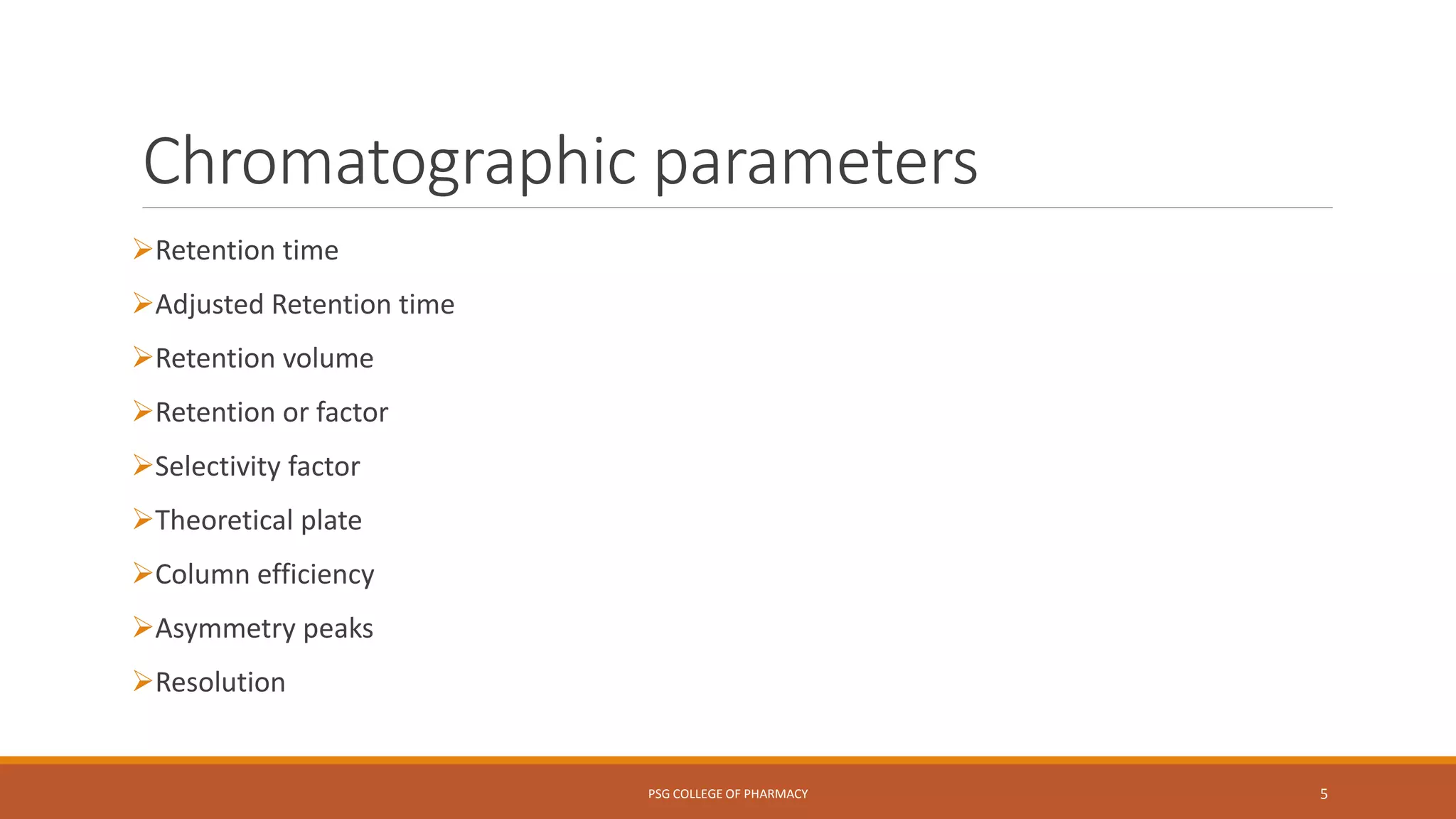 Chromatographic parameters
Retention time
Adjusted Retention time
Retention volume
Retention or factor
Selectivity factor
Theoretical plate
Column efficiency
Asymmetry peaks
Resolution
PSG COLLEGE OF PHARMACY 5
 