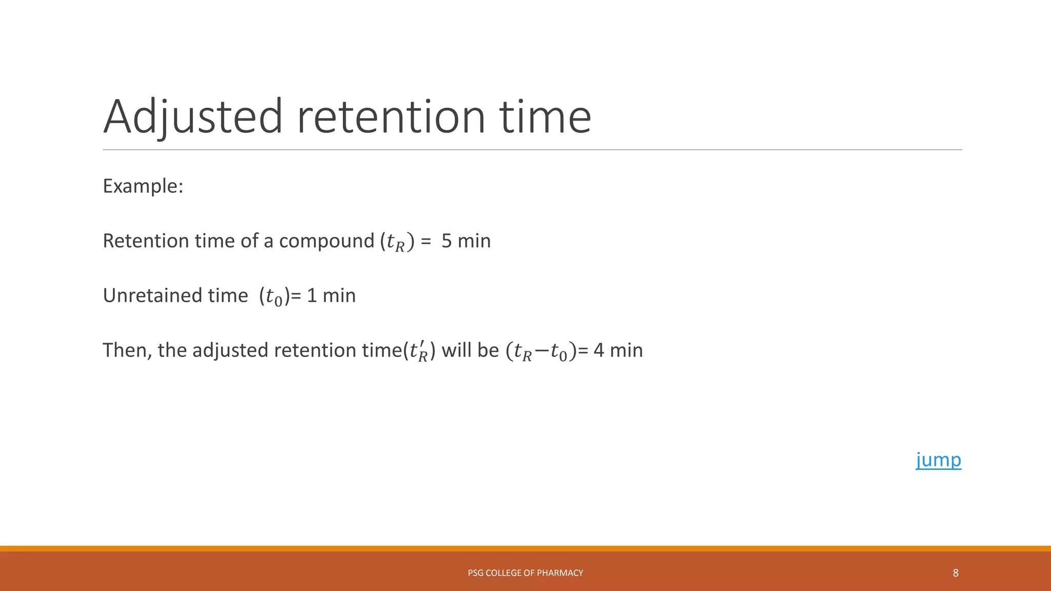 Adjusted retention time
Example:
Retention time of a compound (𝑡 𝑅) = 5 min
Unretained time (𝑡0)= 1 min
Then, the adjusted retention time(𝑡 𝑅
′
) will be (𝑡 𝑅−𝑡0)= 4 min
jump
PSG COLLEGE OF PHARMACY 8
 