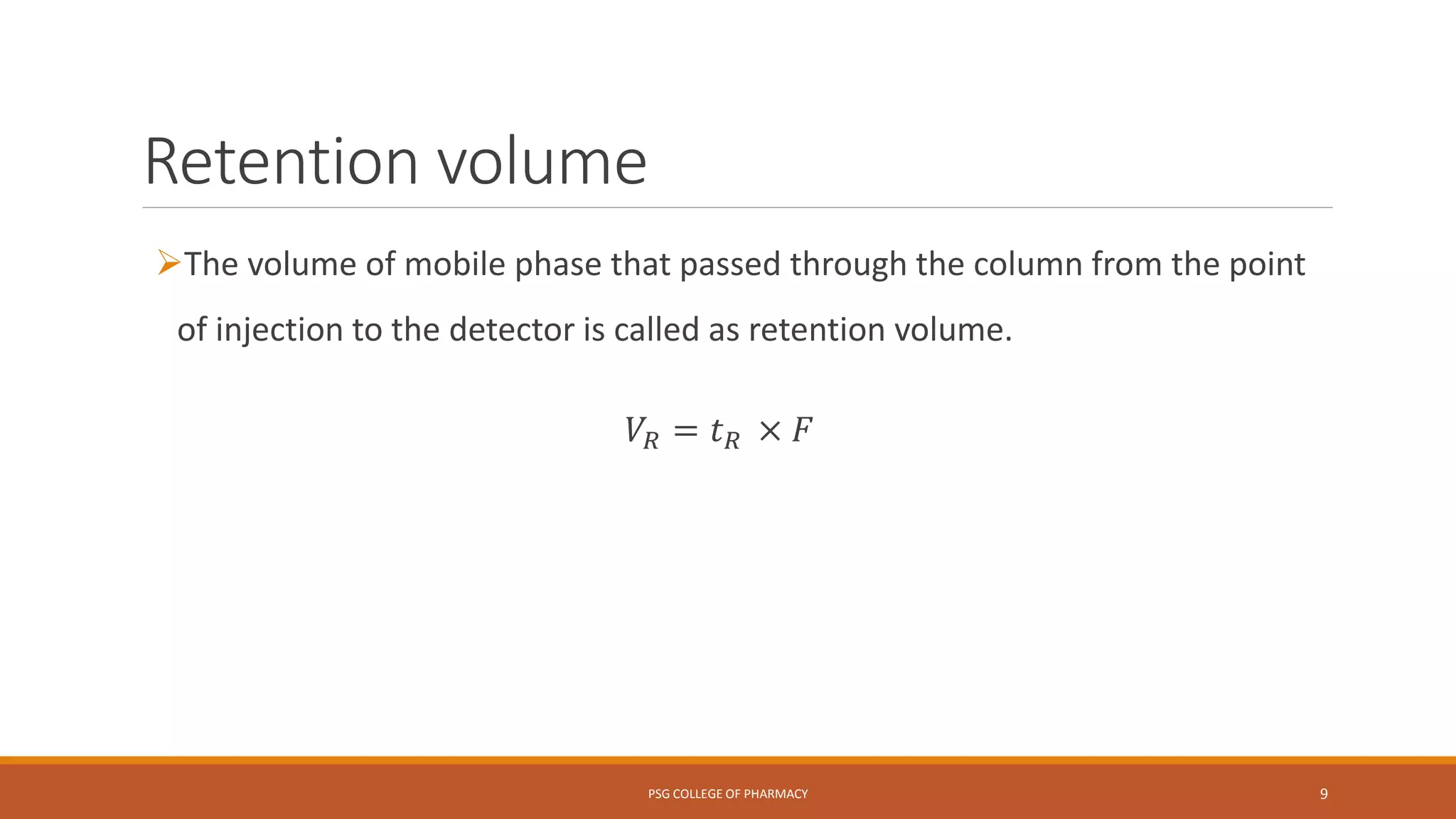Retention volume
The volume of mobile phase that passed through the column from the point
of injection to the detector is called as retention volume.
𝑉𝑅 = 𝑡 𝑅 × 𝐹
PSG COLLEGE OF PHARMACY 9
 