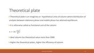 Theoretical plate
Theoretical plate is an imaginary or hypothetical units of column where distribution of
analytes between stationary phase and mobile phase has attained equilibrium.
It is otherwise called as functional unit of the column
𝑛 = 16
(𝑡 𝑅)2
𝑊2
Ideal column has theoretical value more than 2000
Higher the theoretical plates, higher the efficiency of column
PSG COLLEGE OF PHARMACY 13
 