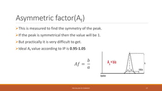 Asymmetric factor(Af)
This is measured to find the symmetry of the peak.
If the peak is symmetrical then the value will be 1.
But practically it is very difficult to get.
Ideal Af value according to IP is 0.95-1.05
𝐴𝑓 =
𝑏
𝑎
PSG COLLEGE OF PHARMACY 17
 