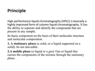 Principle
High performance liquid chromatography (HPLC) is basically a
highly improved form of column liquid chromatography. It has
the ability to separate and identify the compounds that are
present in any sample.
Its basic component on the basis of their molecular structure
and molecular composition.
1. A stationary phase (a solid, or a liquid supported on a
solid): Its not moveable .
2.A mobile phase (a liquid or a gas): Gas or liquid that
carries the components of the mixture through the stationary
phase .
 