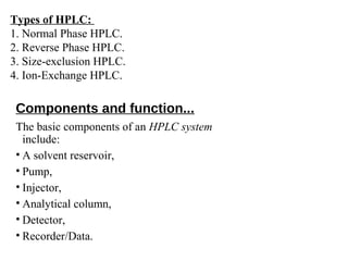 Components and function...
The basic components of an HPLC system
include:
• A solvent reservoir,
• Pump,
• Injector,
• Analytical column,
• Detector,
• Recorder/Data.
Types of HPLC:
1. Normal Phase HPLC.
2. Reverse Phase HPLC.
3. Size-exclusion HPLC.
4. Ion-Exchange HPLC.
 