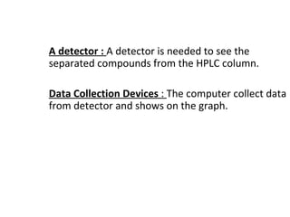 A detector : A detector is needed to see the
separated compounds from the HPLC column.
Data Collection Devices : The computer collect data
from detector and shows on the graph.
 