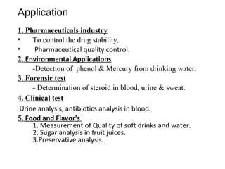 Application
1. Pharmaceuticals industry
• To control the drug stability.
• Pharmaceutical quality control.
2. Environmental Applications
-Detection of phenol & Mercury from drinking water.
3. Forensic test
- Determination of steroid in blood, urine & sweat.
4. Clinical test
Urine analysis, antibiotics analysis in blood.
5. Food and Flavor's
1. Measurement of Quality of soft drinks and water.
2. Sugar analysis in fruit juices.
3.Preservative analysis.
 