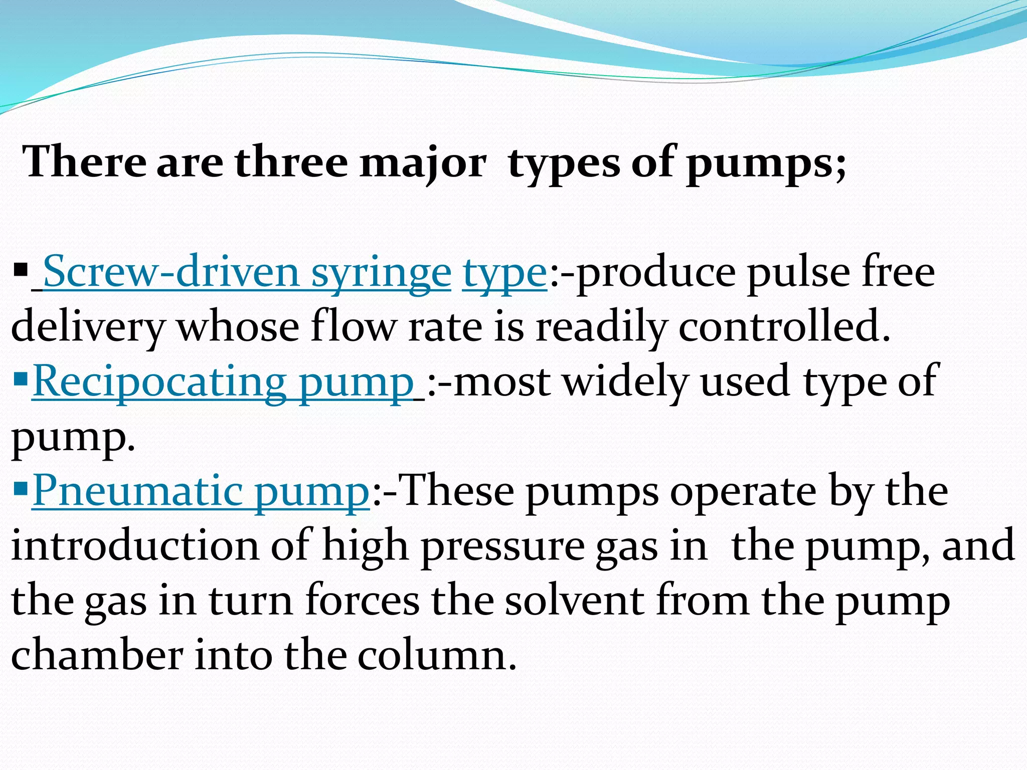 There are three major types of pumps;
 Screw-driven syringe type:-produce pulse free
delivery whose flow rate is readily controlled.
Recipocating pump :-most widely used type of
pump.
Pneumatic pump:-These pumps operate by the
introduction of high pressure gas in the pump, and
the gas in turn forces the solvent from the pump
chamber into the column.
 