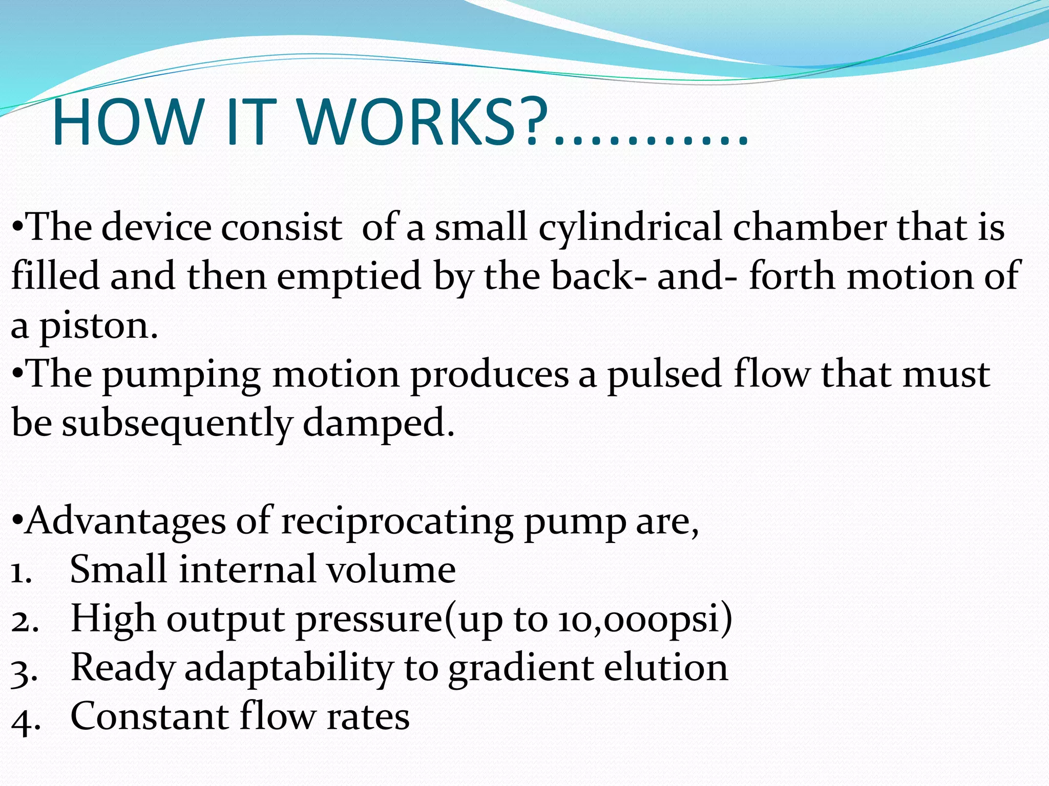 HOW IT WORKS?...........
•The device consist of a small cylindrical chamber that is
filled and then emptied by the back- and- forth motion of
a piston.
•The pumping motion produces a pulsed flow that must
be subsequently damped.
•Advantages of reciprocating pump are,
1. Small internal volume
2. High output pressure(up to 10,000psi)
3. Ready adaptability to gradient elution
4. Constant flow rates
 
