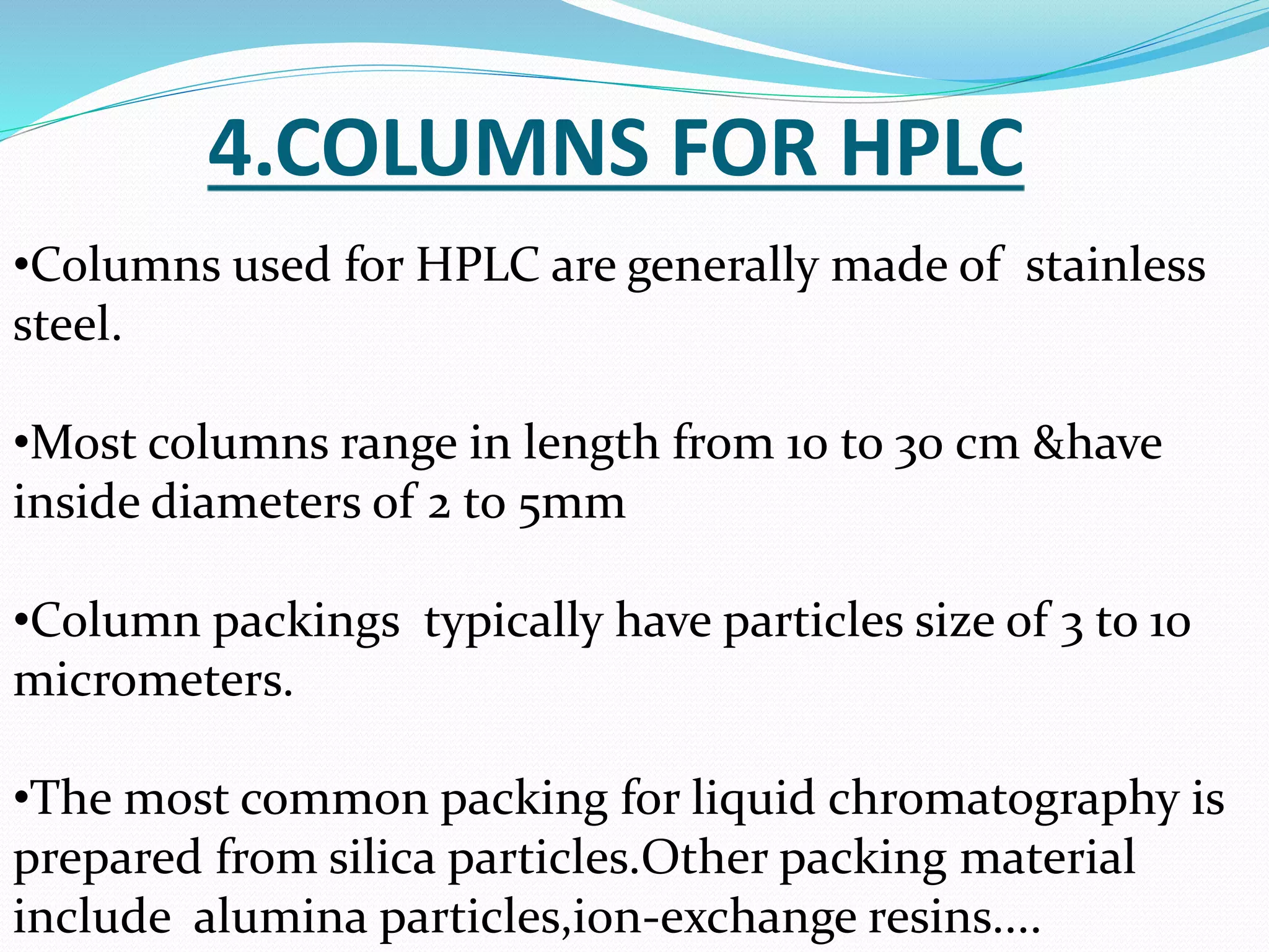4.COLUMNS FOR HPLC
•Columns used for HPLC are generally made of stainless
steel.
•Most columns range in length from 10 to 30 cm &have
inside diameters of 2 to 5mm
•Column packings typically have particles size of 3 to 10
micrometers.
•The most common packing for liquid chromatography is
prepared from silica particles.Other packing material
include alumina particles,ion-exchange resins....
 