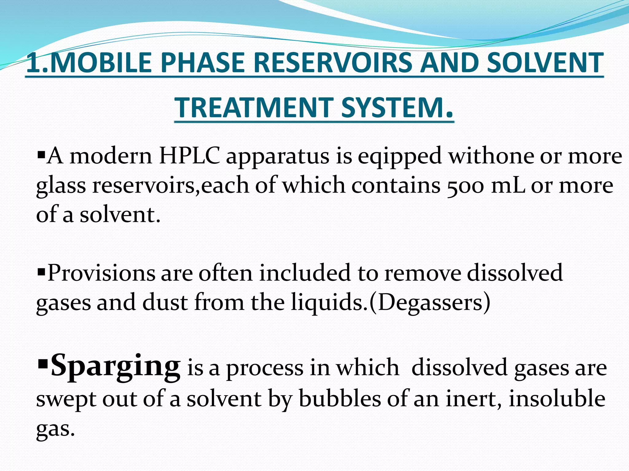 1.MOBILE PHASE RESERVOIRS AND SOLVENT
TREATMENT SYSTEM.
A modern HPLC apparatus is eqipped withone or more
glass reservoirs,each of which contains 500 mL or more
of a solvent.
Provisions are often included to remove dissolved
gases and dust from the liquids.(Degassers)
Sparging is a process in which dissolved gases are
swept out of a solvent by bubbles of an inert, insoluble
gas.
 